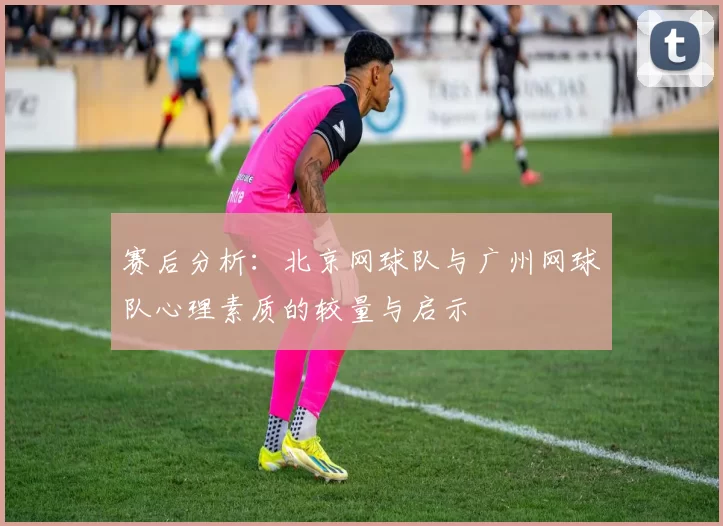 赛后分析：北京网球队与广州网球队心理素质的较量与启示