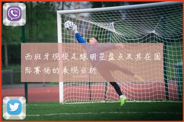西班牙现役足球明星盘点及其在国际赛场的表现分析
