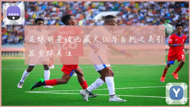 足球明星谈西藏文化与自然之美引发全球关注