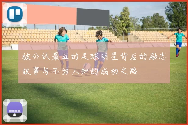 被公认最丑的足球明星背后的励志故事与不为人知的成功之路