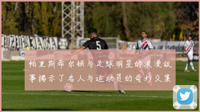 帕里斯希尔顿与足球明星的浪漫故事揭示了名人与运动员的奇妙交集