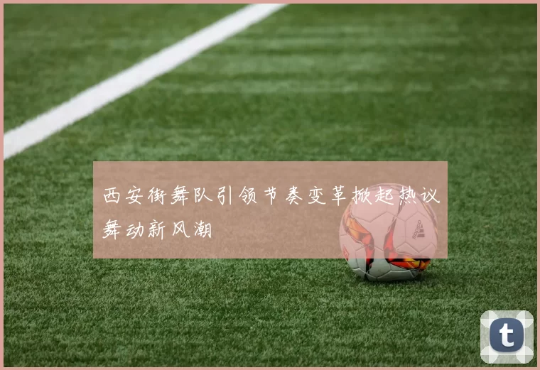 西安街舞队引领节奏变革掀起热议舞动新风潮