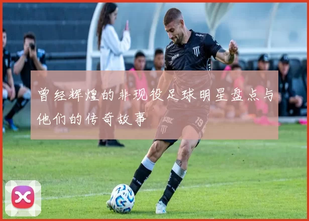 曾经辉煌的非现役足球明星盘点与他们的传奇故事