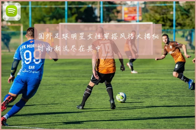 国外足球明星女性穿搭风格大揭秘时尚潮流尽在其中
