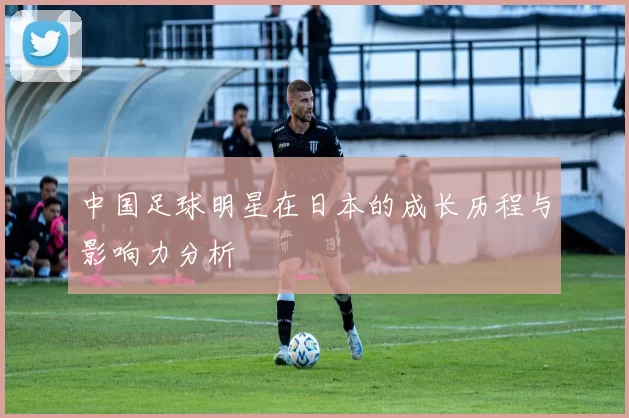 中国足球明星在日本的成长历程与影响力分析