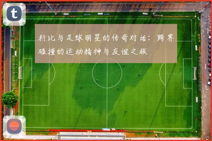 科比与足球明星的传奇对话：跨界碰撞的运动精神与友谊之旅