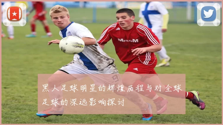 黑人足球明星的辉煌历程与对全球足球的深远影响探讨