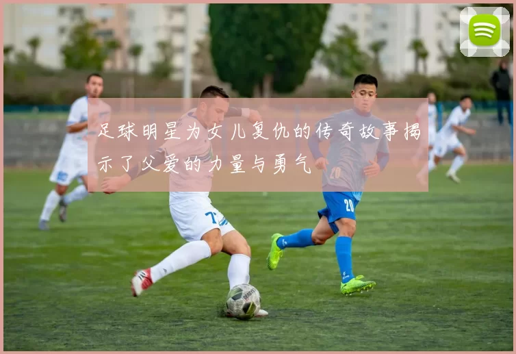 足球明星为女儿复仇的传奇故事揭示了父爱的力量与勇气
