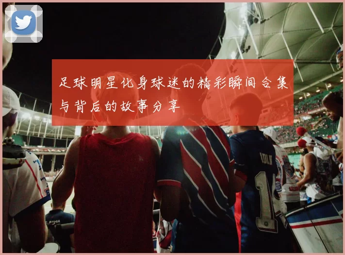 足球明星化身球迷的精彩瞬间合集与背后的故事分享