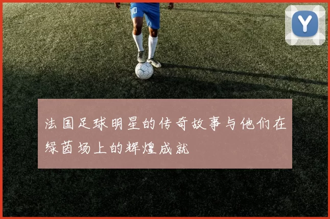 法国足球明星的传奇故事与他们在绿茵场上的辉煌成就
